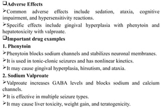 Adverse Effects
Common adverse effects include sedation, ataxia, cognitive
impairment, and hypersensitivity reactions.
Specific effects include gingival hyperplasia with phenytoin and
hepatotoxicity with valproate.
Important drug examples
1. Phenytoin
Phenytoin blocks sodium channels and stabilizes neuronal membranes.
It is used in tonic-clonic seizures and has nonlinear kinetics.
It may cause gingival hyperplasia, hirsutism, and ataxia.
2. Sodium Valproate
Valproate increases GABA levels and blocks sodium and calcium
channels.
It is effective in multiple seizure types.
It may cause liver toxicity, weight gain, and teratogenicity.
 