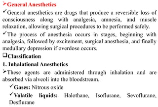 General Anesthetics
General anesthetics are drugs that produce a reversible loss of
consciousness along with analgesia, amnesia, and muscle
relaxation, allowing surgical procedures to be performed safely.
The process of anesthesia occurs in stages, beginning with
analgesia, followed by excitement, surgical anesthesia, and finally
medullary depression if overdose occurs.
Classification
1. Inhalational Anesthetics
These agents are administered through inhalation and are
absorbed via alveoli into the bloodstream.
Gases: Nitrous oxide
Volatile liquids: Halothane, Isoflurane, Sevoflurane,
Desflurane
 
