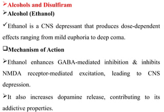 Alcohols and Disulfiram
Alcohol (Ethanol)
Ethanol is a CNS depressant that produces dose-dependent
effects ranging from mild euphoria to deep coma.
Mechanism of Action
Ethanol enhances GABA-mediated inhibition & inhibits
NMDA receptor-mediated excitation, leading to CNS
depression.
It also increases dopamine release, contributing to its
addictive properties.
 