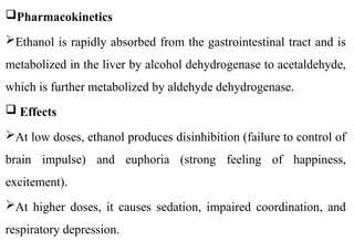 Pharmacokinetics
Ethanol is rapidly absorbed from the gastrointestinal tract and is
metabolized in the liver by alcohol dehydrogenase to acetaldehyde,
which is further metabolized by aldehyde dehydrogenase.
 Effects
At low doses, ethanol produces disinhibition (failure to control of
brain impulse) and euphoria (strong feeling of happiness,
excitement).
At higher doses, it causes sedation, impaired coordination, and
respiratory depression.
 
