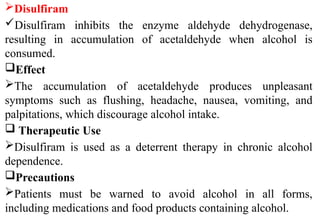 Disulfiram
Disulfiram inhibits the enzyme aldehyde dehydrogenase,
resulting in accumulation of acetaldehyde when alcohol is
consumed.
Effect
The accumulation of acetaldehyde produces unpleasant
symptoms such as flushing, headache, nausea, vomiting, and
palpitations, which discourage alcohol intake.
 Therapeutic Use
Disulfiram is used as a deterrent therapy in chronic alcohol
dependence.
Precautions
Patients must be warned to avoid alcohol in all forms,
including medications and food products containing alcohol.
 