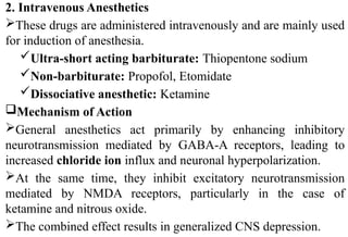 2. Intravenous Anesthetics
These drugs are administered intravenously and are mainly used
for induction of anesthesia.
Ultra-short acting barbiturate: Thiopentone sodium
Non-barbiturate: Propofol, Etomidate
Dissociative anesthetic: Ketamine
Mechanism of Action
General anesthetics act primarily by enhancing inhibitory
neurotransmission mediated by GABA-A receptors, leading to
increased chloride ion influx and neuronal hyperpolarization.
At the same time, they inhibit excitatory neurotransmission
mediated by NMDA receptors, particularly in the case of
ketamine and nitrous oxide.
The combined effect results in generalized CNS depression.
 