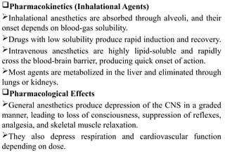 Pharmacokinetics (Inhalational Agents)
Inhalational anesthetics are absorbed through alveoli, and their
onset depends on blood-gas solubility.
Drugs with low solubility produce rapid induction and recovery.
Intravenous anesthetics are highly lipid-soluble and rapidly
cross the blood-brain barrier, producing quick onset of action.
Most agents are metabolized in the liver and eliminated through
lungs or kidneys.
Pharmacological Effects
General anesthetics produce depression of the CNS in a graded
manner, leading to loss of consciousness, suppression of reflexes,
analgesia, and skeletal muscle relaxation.
They also depress respiration and cardiovascular function
depending on dose.
 