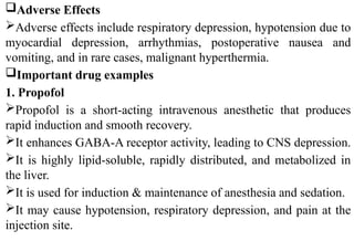 Adverse Effects
Adverse effects include respiratory depression, hypotension due to
myocardial depression, arrhythmias, postoperative nausea and
vomiting, and in rare cases, malignant hyperthermia.
Important drug examples
1. Propofol
Propofol is a short-acting intravenous anesthetic that produces
rapid induction and smooth recovery.
It enhances GABA-A receptor activity, leading to CNS depression.
It is highly lipid-soluble, rapidly distributed, and metabolized in
the liver.
It is used for induction & maintenance of anesthesia and sedation.
It may cause hypotension, respiratory depression, and pain at the
injection site.
 