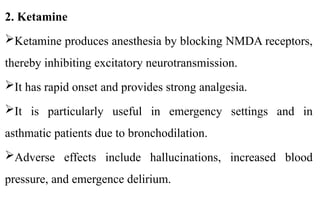2. Ketamine
Ketamine produces anesthesia by blocking NMDA receptors,
thereby inhibiting excitatory neurotransmission.
It has rapid onset and provides strong analgesia.
It is particularly useful in emergency settings and in
asthmatic patients due to bronchodilation.
Adverse effects include hallucinations, increased blood
pressure, and emergence delirium.
 
