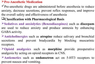 Pre-Anesthetic Medication
Pre-anesthetic drugs are administered before anesthesia to reduce
anxiety, decrease secretions, prevent reflex responses, and improve
the overall safety and effectiveness of anesthesia
Classification with Pharmacological Basis
Sedatives and anxiolytics (Benzodiazepines) such as diazepam
are used to reduce anxiety and produce amnesia by enhancing
GABA activity.
Anticholinergics such as atropine reduce salivary and bronchial
secretions and prevent bradycardia by blocking muscarinic
receptors.
Opioid analgesics such as morphine provide preoperative
analgesia by acting on opioid receptors in CNS.
Antiemetics such as ondansetron act on 5-HT3 receptors to
prevent nausea and vomiting.
 
