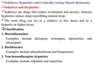 Sedatives, Hypnotics and Centrally Acting Muscle Relaxants
Sedatives and Hypnotics
Sedatives are drugs that reduce excitement and anxiety, whereas
hypnotics induce sleep resembling natural sleep.
The same drug can act as a sedative at low doses and as a
hypnotic at higher doses.
Classification
1. Benzodiazepines
Examples include diazepam, lorazepam, alprazolam, and
nitrazepam.
2. Barbiturates
Examples include phenobarbitone and thiopentone.
3. Non-benzodiazepine hypnotics
Examples include zolpidem and zopiclone.
 