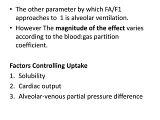 • The other parameter by which FA/F1
approaches to 1 is alveolar ventilation.
• However The magnitude of the effect varies
according to the blood:gas partition
coefficient.
Factors Controlling Uptake
1. Solubility
2. Cardiac output
3. Alveolar-venous partial pressure difference
 