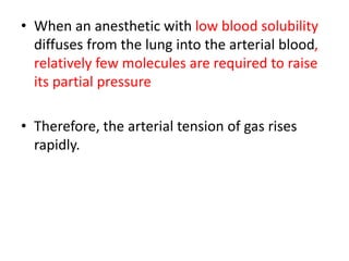 • When an anesthetic with low blood solubility
diffuses from the lung into the arterial blood,
relatively few molecules are required to raise
its partial pressure
• Therefore, the arterial tension of gas rises
rapidly.
 