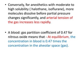 • Conversely, for anesthetics with moderate to
high solubility ( halothane, isoflurane), more
molecules dissolve before partial pressure
changes significantly, and arterial tension of
the gas increases less rapidly.
• A blood: gas partition coefficient of 0.47 for
nitrous oxide means that - At equilibrium, the
concentration in blood is 0.47 times the
concentration in the alveolar space (gas).
 