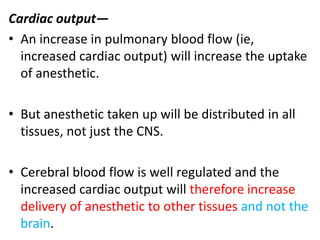 Cardiac output—
• An increase in pulmonary blood flow (ie,
increased cardiac output) will increase the uptake
of anesthetic.
• But anesthetic taken up will be distributed in all
tissues, not just the CNS.
• Cerebral blood flow is well regulated and the
increased cardiac output will therefore increase
delivery of anesthetic to other tissues and not the
brain.
 