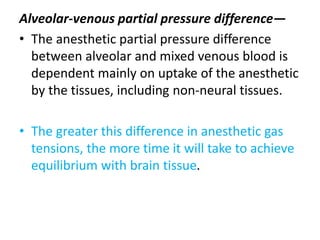 Alveolar-venous partial pressure difference—
• The anesthetic partial pressure difference
between alveolar and mixed venous blood is
dependent mainly on uptake of the anesthetic
by the tissues, including non-neural tissues.
• The greater this difference in anesthetic gas
tensions, the more time it will take to achieve
equilibrium with brain tissue.
 