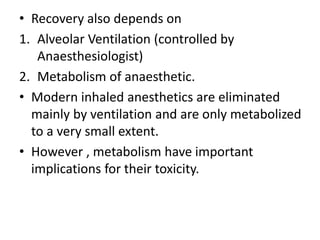• Recovery also depends on
1. Alveolar Ventilation (controlled by
Anaesthesiologist)
2. Metabolism of anaesthetic.
• Modern inhaled anesthetics are eliminated
mainly by ventilation and are only metabolized
to a very small extent.
• However , metabolism have important
implications for their toxicity.
 