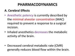 PHARMACODYNAMICS
A. Cerebral Effects
• Anesthetic potency is currently described by
the minimal alveolar concentration (MAC)
required to prevent a response to a surgical
incision.
• Inhaled anesthetics decreases the metabolic
activity of the brain.
• Decreased cerebral metabolic rate (CMR)
generally reduces blood flow within the brain.
 