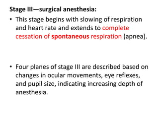 Stage III—surgical anesthesia:
• This stage begins with slowing of respiration
and heart rate and extends to complete
cessation of spontaneous respiration (apnea).
• Four planes of stage III are described based on
changes in ocular movements, eye reflexes,
and pupil size, indicating increasing depth of
anesthesia.
 