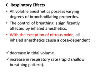 C. Respiratory Effects
• All volatile anesthetics possess varying
degrees of bronchodilating properties.
• The control of breathing is significantly
affected by inhaled anesthetics.
• With the exception of nitrous oxide, all
inhaled anesthetics cause a dose-dependent
decrease in tidal volume
increase in respiratory rate (rapid shallow
breathing pattern).
 