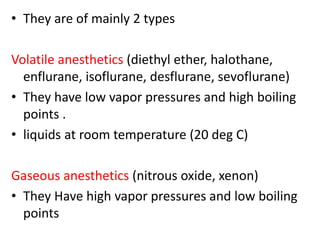 • They are of mainly 2 types
Volatile anesthetics (diethyl ether, halothane,
enflurane, isoflurane, desflurane, sevoflurane)
• They have low vapor pressures and high boiling
points .
• liquids at room temperature (20 deg C)
Gaseous anesthetics (nitrous oxide, xenon)
• They Have high vapor pressures and low boiling
points
 