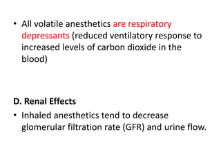 • All volatile anesthetics are respiratory
depressants (reduced ventilatory response to
increased levels of carbon dioxide in the
blood)
D. Renal Effects
• Inhaled anesthetics tend to decrease
glomerular filtration rate (GFR) and urine flow.
 