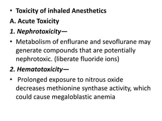 • Toxicity of inhaled Anesthetics
A. Acute Toxicity
1. Nephrotoxicity—
• Metabolism of enflurane and sevoflurane may
generate compounds that are potentially
nephrotoxic. (liberate fluoride ions)
2. Hematotoxicity—
• Prolonged exposure to nitrous oxide
decreases methionine synthase activity, which
could cause megaloblastic anemia
 