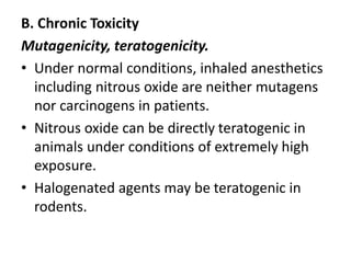 B. Chronic Toxicity
Mutagenicity, teratogenicity.
• Under normal conditions, inhaled anesthetics
including nitrous oxide are neither mutagens
nor carcinogens in patients.
• Nitrous oxide can be directly teratogenic in
animals under conditions of extremely high
exposure.
• Halogenated agents may be teratogenic in
rodents.
 
