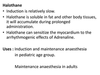 Halothane
• Induction is relatively slow.
• Halothane is soluble in fat and other body tissues,
it will accumulate during prolonged
administration.
• Halothane can sensitize the myocardium to the
arrhythmogenic effects of Adrenaline.
Uses : Induction and maintenance anaesthesia
in pediatric age group.
Maintenance anaesthesia in adults
 