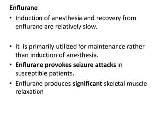 Enflurane
• Induction of anesthesia and recovery from
enflurane are relatively slow.
• It is primarily utilized for maintenance rather
than induction of anesthesia.
• Enflurane provokes seizure attacks in
susceptible patients.
• Enflurane produces significant skeletal muscle
relaxation
 