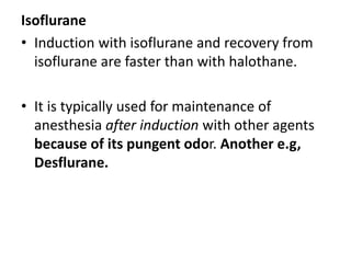 Isoflurane
• Induction with isoflurane and recovery from
isoflurane are faster than with halothane.
• It is typically used for maintenance of
anesthesia after induction with other agents
because of its pungent odor. Another e.g,
Desflurane.
 