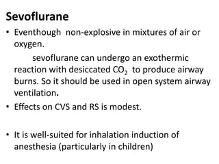 Sevoflurane
• Eventhough non-explosive in mixtures of air or
oxygen.
sevoflurane can undergo an exothermic
reaction with desiccated CO2 to produce airway
burns. So it should be used in open system airway
ventilation.
• Effects on CVS and RS is modest.
• It is well-suited for inhalation induction of
anesthesia (particularly in children)
 