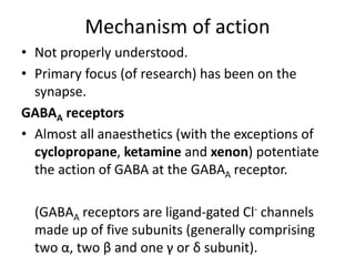 Mechanism of action
• Not properly understood.
• Primary focus (of research) has been on the
synapse.
GABAA receptors
• Almost all anaesthetics (with the exceptions of
cyclopropane, ketamine and xenon) potentiate
the action of GABA at the GABAA receptor.
(GABAA receptors are ligand-gated Cl- channels
made up of five subunits (generally comprising
two α, two β and one γ or δ subunit).
 