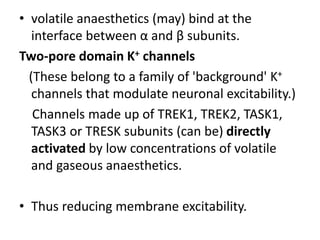 • volatile anaesthetics (may) bind at the
interface between α and β subunits.
Two-pore domain K+ channels
(These belong to a family of 'background' K+
channels that modulate neuronal excitability.)
Channels made up of TREK1, TREK2, TASK1,
TASK3 or TRESK subunits (can be) directly
activated by low concentrations of volatile
and gaseous anaesthetics.
• Thus reducing membrane excitability.
 
