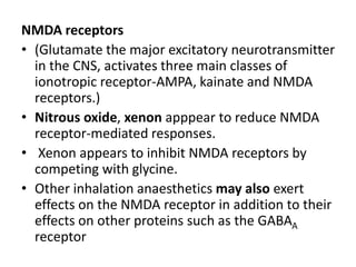 NMDA receptors
• (Glutamate the major excitatory neurotransmitter
in the CNS, activates three main classes of
ionotropic receptor-AMPA, kainate and NMDA
receptors.)
• Nitrous oxide, xenon apppear to reduce NMDA
receptor-mediated responses.
• Xenon appears to inhibit NMDA receptors by
competing with glycine.
• Other inhalation anaesthetics may also exert
effects on the NMDA receptor in addition to their
effects on other proteins such as the GABAA
receptor
 