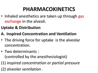 PHARMACOKINETICS
• Inhaled anesthetics are taken up through gas
exchange in the alveoli.
Uptake & Distribution
A. Inspired Concentration and Ventilation
• The driving force for uptake is the alveolar
concentration.
• Two determinants :
(controlled by the anesthesiologist)
(1) inspired concentration or partial pressure
(2) alveolar ventilation .
 