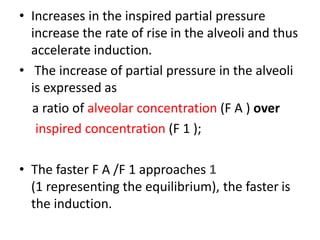 • Increases in the inspired partial pressure
increase the rate of rise in the alveoli and thus
accelerate induction.
• The increase of partial pressure in the alveoli
is expressed as
a ratio of alveolar concentration (F A ) over
inspired concentration (F 1 );
• The faster F A /F 1 approaches 1
(1 representing the equilibrium), the faster is
the induction.
 