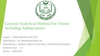General Analytical Method For Cheese
Including Adulterations
Subject :- FOOD ANALYSIS, MPH 104-T
Submitted to :- Dr. Mohammad Shahar Yar
Submitted by :- Shameer (Master of Pharmacy -Pharmaceutical Analysis)
Semester/year:- 1/1
Session :- 2020-2021
 