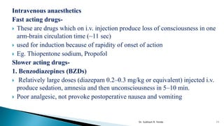 Intravenous anaesthetics
Fast acting drugs-
 These are drugs which on i.v. injection produce loss of consciousness in one
arm-brain circulation time (~11 sec)
 used for induction because of rapidity of onset of action
 Eg. Thiopentone sodium, Propofol
Slower acting drugs-
1. Benzodiazepines (BZDs)
 Relatively large doses (diazepam 0.2–0.3 mg/kg or equivalent) injected i.v.
produce sedation, amnesia and then unconsciousness in 5–10 min.
 Poor analgesic, not provoke postoperative nausea and vomiting
11
Dr. Subhash R. Yende
 