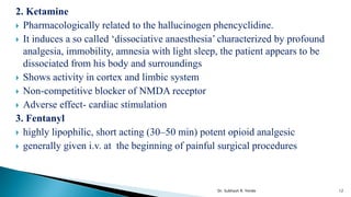 2. Ketamine
 Pharmacologically related to the hallucinogen phencyclidine.
 It induces a so called ‘dissociative anaesthesia’ characterized by profound
analgesia, immobility, amnesia with light sleep, the patient appears to be
dissociated from his body and surroundings
 Shows activity in cortex and limbic system
 Non-competitive blocker of NMDA receptor
 Adverse effect- cardiac stimulation
3. Fentanyl
 highly lipophilic, short acting (30–50 min) potent opioid analgesic
 generally given i.v. at the beginning of painful surgical procedures
12
Dr. Subhash R. Yende
 