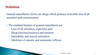 General anaesthetics (GAs) are drugs which produce reversible loss of all
sensation and consciousness
 The cardinal features of general anaesthesia are:
◦ Loss of all sensation, especially pain
◦ Sleep (unconsciousness) and amnesia
◦ Immobility and muscle relaxation
◦ Abolition of somatic and autonomic reflexes
2
Dr. Subhash R. Yende
 