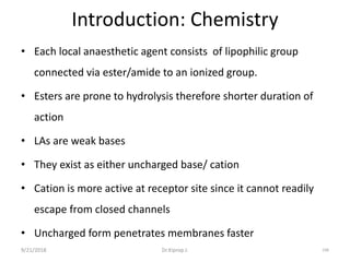 Introduction: Chemistry
• Each local anaesthetic agent consists of lipophilic group
connected via ester/amide to an ionized group.
• Esters are prone to hydrolysis therefore shorter duration of
action
• LAs are weak bases
• They exist as either uncharged base/ cation
• Cation is more active at receptor site since it cannot readily
escape from closed channels
• Uncharged form penetrates membranes faster
9/21/2018 106Dr.Kiprop J.
 