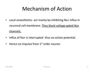Mechanism of Action
• Local anaesthetics act mainly by inhibiting Na+ influx in
neuronal cell membrane. They block voltage-gated Na+
channels.
• Influx of Na+ is interrupted thus no action potential.
• Hence no impulse from 1st order neuron
9/21/2018 107Dr.Kiprop J.
 