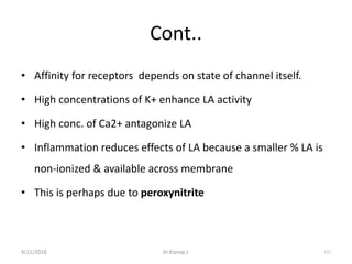 Cont..
• Affinity for receptors depends on state of channel itself.
• High concentrations of K+ enhance LA activity
• High conc. of Ca2+ antagonize LA
• Inflammation reduces effects of LA because a smaller % LA is
non-ionized & available across membrane
• This is perhaps due to peroxynitrite
9/21/2018 111Dr.Kiprop J.
 