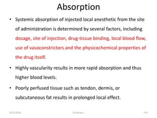 Absorption
• Systemic absorption of injected local anesthetic from the site
of administration is determined by several factors, including
dosage, site of injection, drug-tissue binding, local blood flow,
use of vasoconstrictors and the physicochemical properties of
the drug itself.
• Highly vascularity results in more rapid absorption and thus
higher blood levels.
• Poorly perfused tissue such as tendon, dermis, or
subcutaneous fat results in prolonged local effect.
9/21/2018 114Dr.Kiprop J.
 