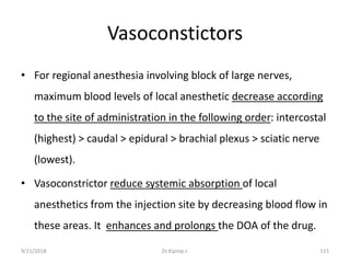 Vasoconstictors
• For regional anesthesia involving block of large nerves,
maximum blood levels of local anesthetic decrease according
to the site of administration in the following order: intercostal
(highest) > caudal > epidural > brachial plexus > sciatic nerve
(lowest).
• Vasoconstrictor reduce systemic absorption of local
anesthetics from the injection site by decreasing blood flow in
these areas. It enhances and prolongs the DOA of the drug.
9/21/2018 115Dr.Kiprop J.
 