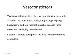Vasoconstictors
• Vasoconstrictors are less effective in prolonging anesthetic
action of the more lipid-soluble, long-acting drugs (eg,
bupivacaine and ropivacaine), possibly because these
molecules are highly tissue-bound.
• Cocaine is unique owing to its intrinsic sympathomimetic
properties.
9/21/2018 116Dr.Kiprop J.
 
