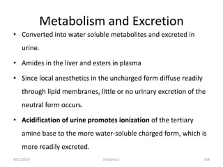 Metabolism and Excretion
• Converted into water soluble metabolites and excreted in
urine.
• Amides in the liver and esters in plasma
• Since local anesthetics in the uncharged form diffuse readily
through lipid membranes, little or no urinary excretion of the
neutral form occurs.
• Acidification of urine promotes ionization of the tertiary
amine base to the more water-soluble charged form, which is
more readily excreted.
9/21/2018 118Dr.Kiprop J.
 