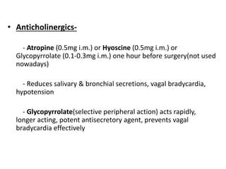 • Anticholinergics-
- Atropine (0.5mg i.m.) or Hyoscine (0.5mg i.m.) or
Glycopyrrolate (0.1-0.3mg i.m.) one hour before surgery(not used
nowadays)
- Reduces salivary & bronchial secretions, vagal bradycardia,
hypotension
- Glycopyrrolate(selective peripheral action) acts rapidly,
longer acting, potent antisecretory agent, prevents vagal
bradycardia effectively
 