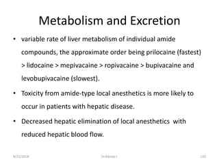 Metabolism and Excretion
• variable rate of liver metabolism of individual amide
compounds, the approximate order being prilocaine (fastest)
> lidocaine > mepivacaine > ropivacaine > bupivacaine and
levobupivacaine (slowest).
• Toxicity from amide-type local anesthetics is more likely to
occur in patients with hepatic disease.
• Decreased hepatic elimination of local anesthetics with
reduced hepatic blood flow.
9/21/2018 120Dr.Kiprop J.
 