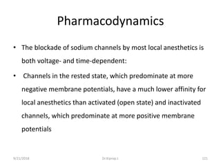Pharmacodynamics
• The blockade of sodium channels by most local anesthetics is
both voltage- and time-dependent:
• Channels in the rested state, which predominate at more
negative membrane potentials, have a much lower affinity for
local anesthetics than activated (open state) and inactivated
channels, which predominate at more positive membrane
potentials
9/21/2018 121Dr.Kiprop J.
 
