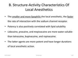 B. Structure-Activity Characteristics Of
Local Anesthetics
• The smaller and more lipophilic the local anesthetic, the faster
the rate of interaction with the sodium channel receptor.
• Potency is also positively correlated with lipid solubility
• Lidocaine, procaine, and mepivacaine are more water-soluble
than tetracaine, bupivacaine, and ropivacaine.
• The latter agents are more potent and have longer durations
of local anesthetic action.
9/21/2018 122Dr.Kiprop J.
 
