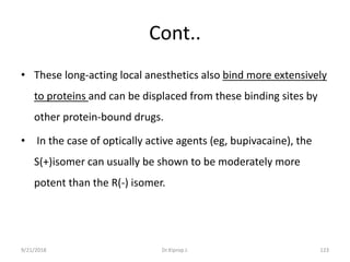 Cont..
• These long-acting local anesthetics also bind more extensively
to proteins and can be displaced from these binding sites by
other protein-bound drugs.
• In the case of optically active agents (eg, bupivacaine), the
S(+)isomer can usually be shown to be moderately more
potent than the R(-) isomer.
9/21/2018 123Dr.Kiprop J.
 