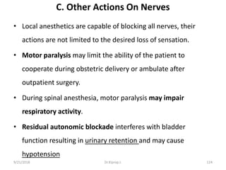 C. Other Actions On Nerves
• Local anesthetics are capable of blocking all nerves, their
actions are not limited to the desired loss of sensation.
• Motor paralysis may limit the ability of the patient to
cooperate during obstetric delivery or ambulate after
outpatient surgery.
• During spinal anesthesia, motor paralysis may impair
respiratory activity.
• Residual autonomic blockade interferes with bladder
function resulting in urinary retention and may cause
hypotension
9/21/2018 124Dr.Kiprop J.
 